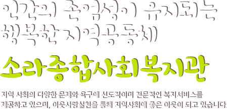 인간의 존엄성이 유지되는 행복한 지역공동체 소라종합사회복지관 지역 사회의 다양한 문제와 욕구에 선도적이며 전문적인 복지서비스를 제공하고 있으며, 이웃사랑실천을 통해 지역사회에 좋은 이웃이 되고 있습니다.